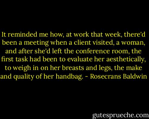 It reminded me how, at work that week, there'd been a meeting when a client visited, a woman, and after she'd left the conference room, the first task had been to evaluate her aesthetically, to weigh in on her breasts and legs, the make and quality of her handbag. - Rosecrans Baldwin
