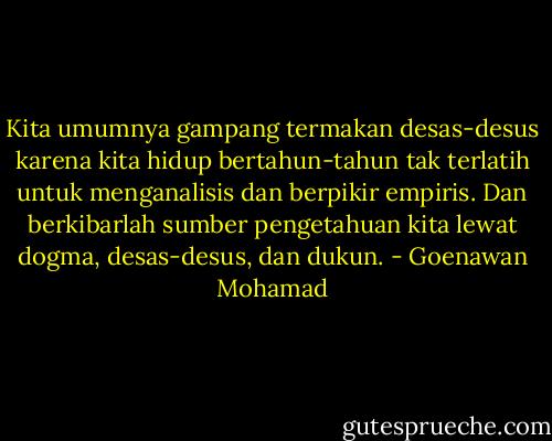 Kita umumnya gampang termakan desas-desus karena kita hidup bertahun-tahun tak terlatih untuk menganalisis dan berpikir empiris. Dan berkibarlah sumber pengetahuan kita lewat dogma, desas-desus, dan dukun. - Goenawan Mohamad