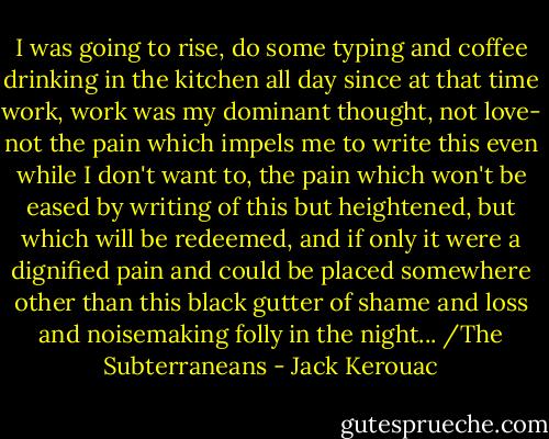 I was going to rise, do some typing and coffee drinking in the kitchen all day since at that time work, work was my dominant thought, not love- not the pain which impels me to write this even while I don't want to, the pain which won't be eased by writing of this but heightened, but which will be redeemed, and if only it were a dignified pain and could be placed somewhere other than this black gutter of shame and loss and noisemaking folly in the night... /The Subterraneans - Jack Kerouac