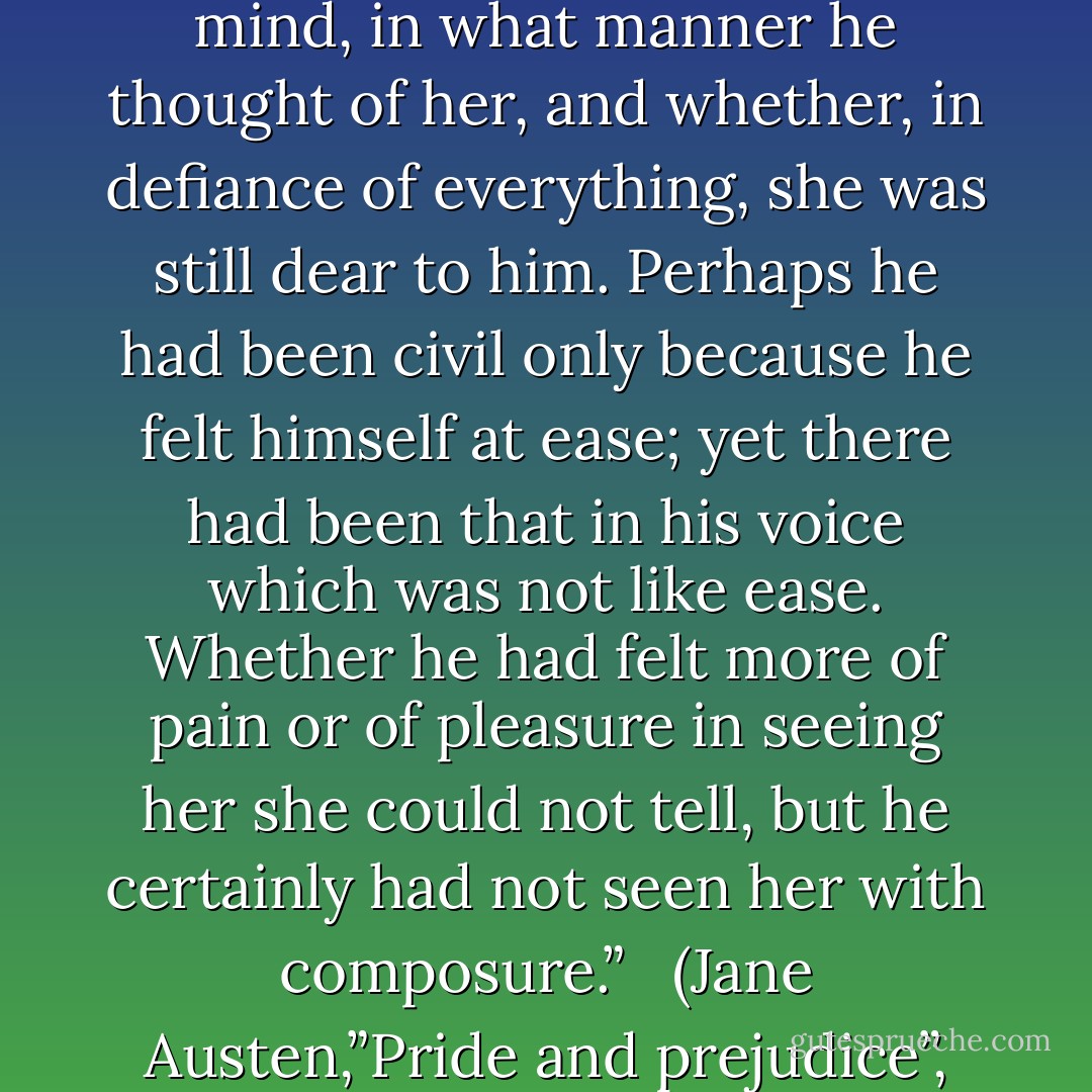 She longed to know what at the moment was passing in his mind, in what manner he thought of her, and whether, in defiance of everything, she was still dear to him. Perhaps he had been civil only because he felt himself at ease; yet there had been that in his voice which was not like ease. Whether he had felt more of pain or of pleasure in seeing her she could not tell, but he certainly had not seen her with composure.”<br /> <br />(Jane Austen,”Pride and prejudice”, Chapter 43) - Jane Austen