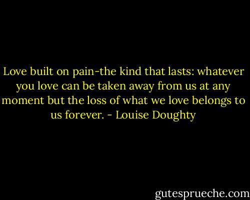 Love built on pain-the kind that lasts: whatever you love can be taken away from us at any moment but the loss of what we love belongs to us forever. - Louise Doughty