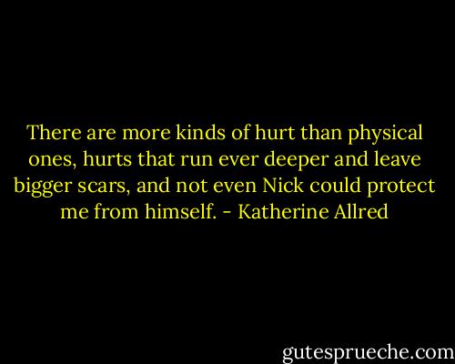 There are more kinds of hurt than physical ones, hurts that run ever deeper and leave bigger scars, and not even Nick could protect me from himself. - Katherine Allred