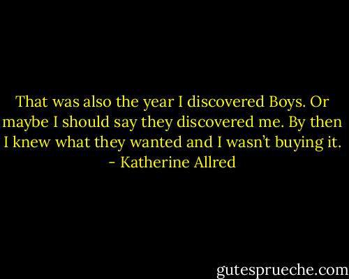 That was also the year I discovered Boys. Or maybe I should say they discovered me. By then I knew what they wanted and I wasn’t buying it. - Katherine Allred