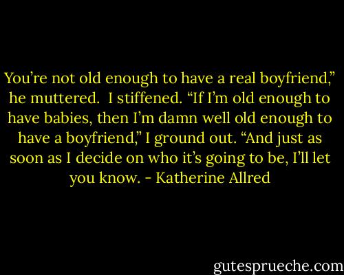 You’re not old enough to have a real boyfriend,” he muttered. <br />I stiffened.<br />“If I’m old enough to have babies, then I’m damn well old enough to have a boyfriend,” I ground out. “And just as soon as I decide on who it’s going to be, I’ll let you know. - Katherine Allred
