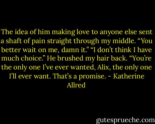 The idea of him making love to anyone else sent a shaft of pain straight through my middle. “You better wait on me, damn it.”<br />“I don’t think I have much choice.” He brushed my hair back. “You’re the only one I’ve ever wanted, Alix, the only one I’ll ever want. That’s a promise. - Katherine Allred