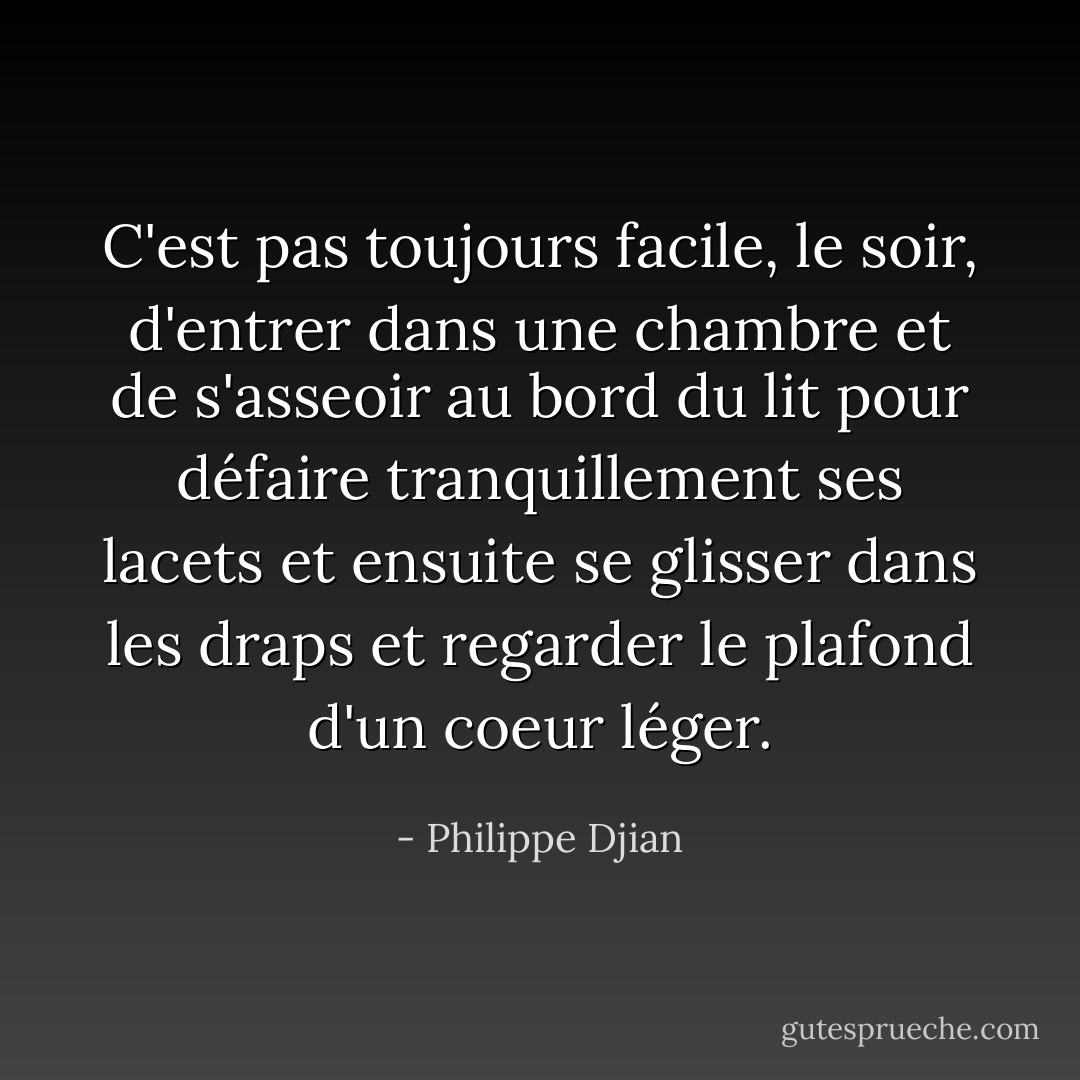 C'est pas toujours facile, le soir, d'entrer dans une chambre et de s'asseoir au bord du lit pour défaire tranquillement ses lacets et ensuite se glisser dans les draps et regarder le plafond d'un coeur léger. - Philippe Djian