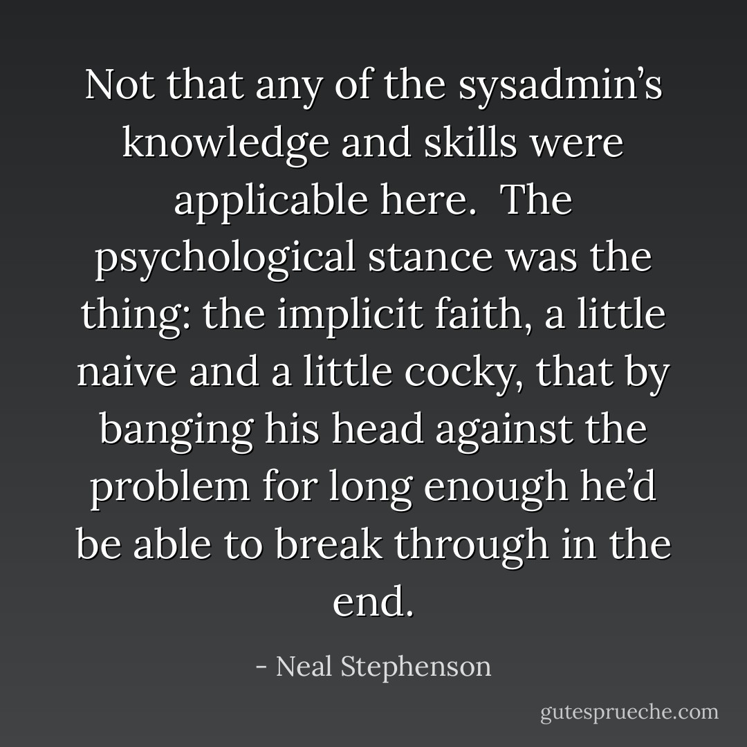Not that any of the sysadmin’s knowledge and skills were applicable here.<br /><br />The psychological stance was the thing: the implicit faith, a little naive and a little cocky, that by banging his head against the problem for long enough he’d be able to break through in the end. - Neal Stephenson