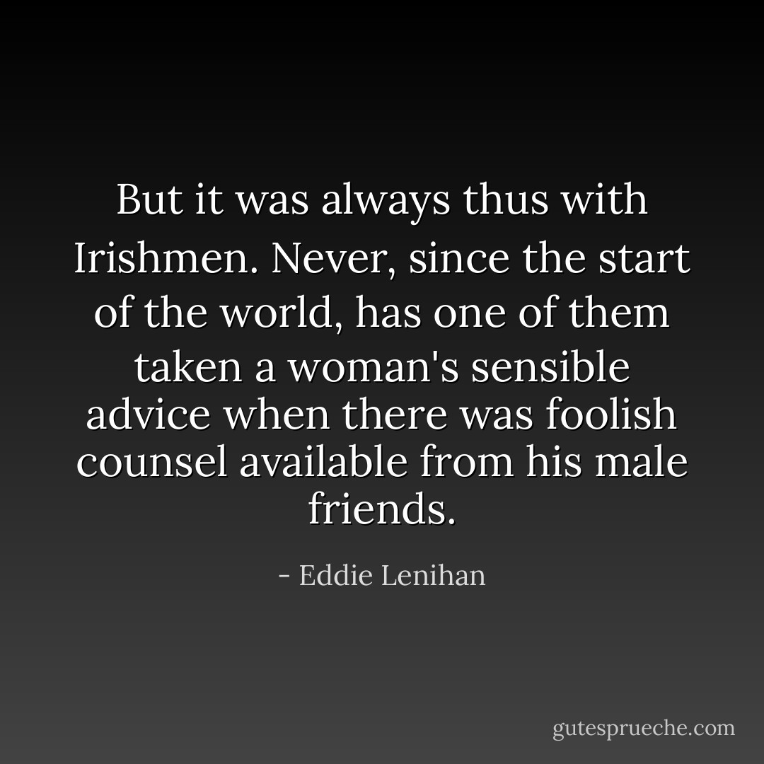 But it was always thus with Irishmen. Never, since the start of the world, has one of them taken a woman's sensible advice when there was foolish counsel available from his male friends. - Eddie Lenihan