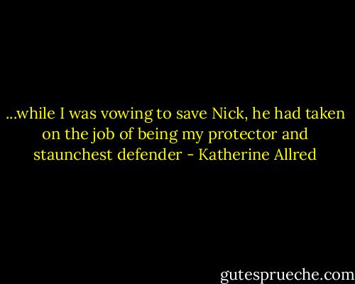 ...while I was vowing to save Nick, he had taken on the job of being my protector and staunchest defender - Katherine Allred