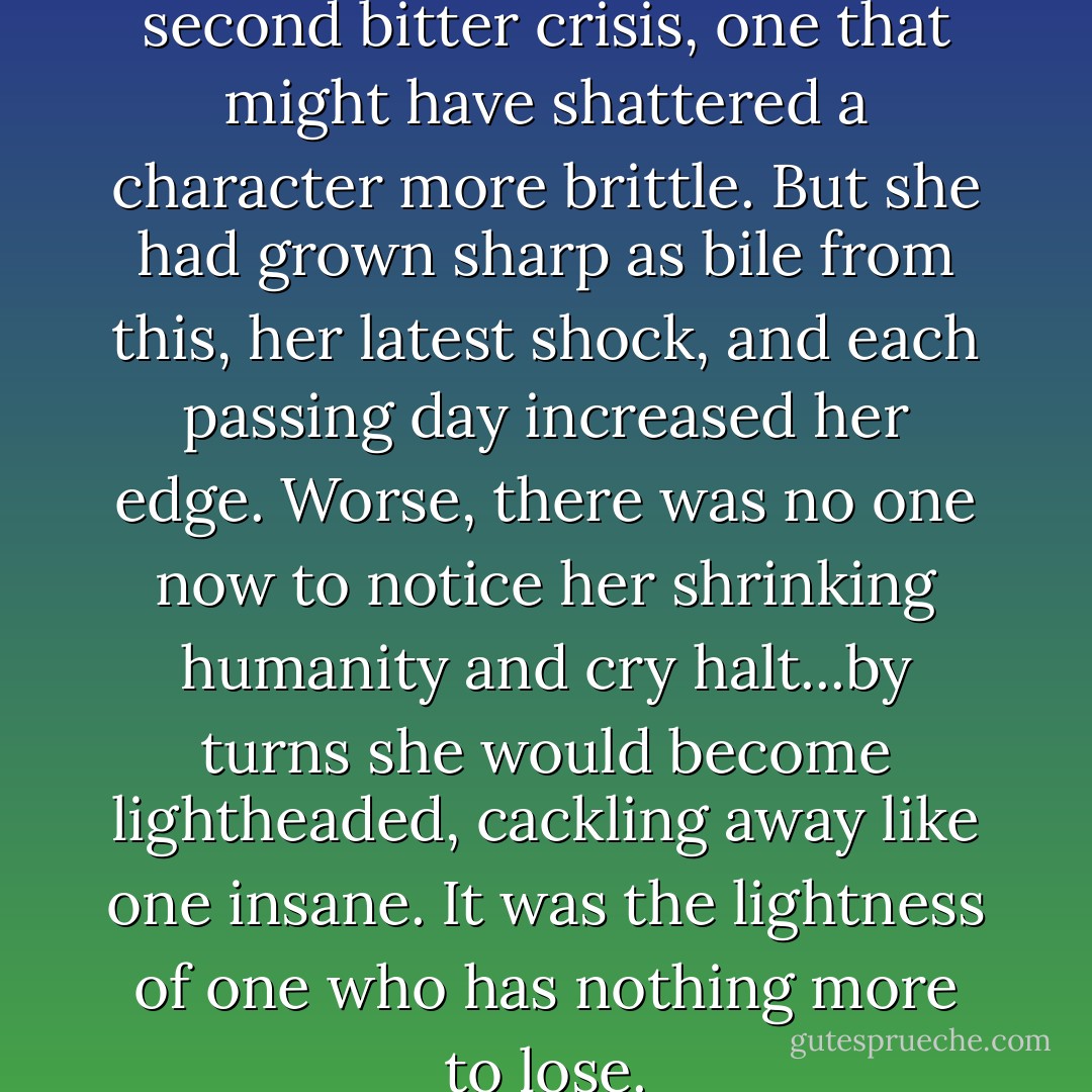 Thus Betty scraped through a second bitter crisis, one that might have shattered a character more brittle. But she had grown sharp as bile from this, her latest shock, and each passing day increased her edge. Worse, there was no one now to notice her shrinking humanity and cry halt...by turns she would become lightheaded, cackling away like one insane. It was the lightness of one who has nothing more to lose. - Eddie Lenihan