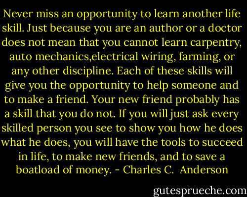Never miss an opportunity to learn another life skill. Just because you are an author or a doctor does not mean that you cannot learn carpentry, auto mechanics,electrical wiring, farming, or any other discipline. Each of these skills will give you the opportunity to help someone and to make a friend. Your new friend probably has a skill that you do not. If you will just ask every skilled person you see to show you how he does what he does, you will have the tools to succeed in life, to make new friends, and to save a boatload of money. - Charles C.  Anderson