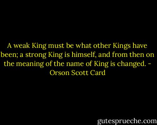 A weak King must be what other Kings have been; a strong King is himself, and from then on the meaning of the name of King is changed. - Orson Scott Card