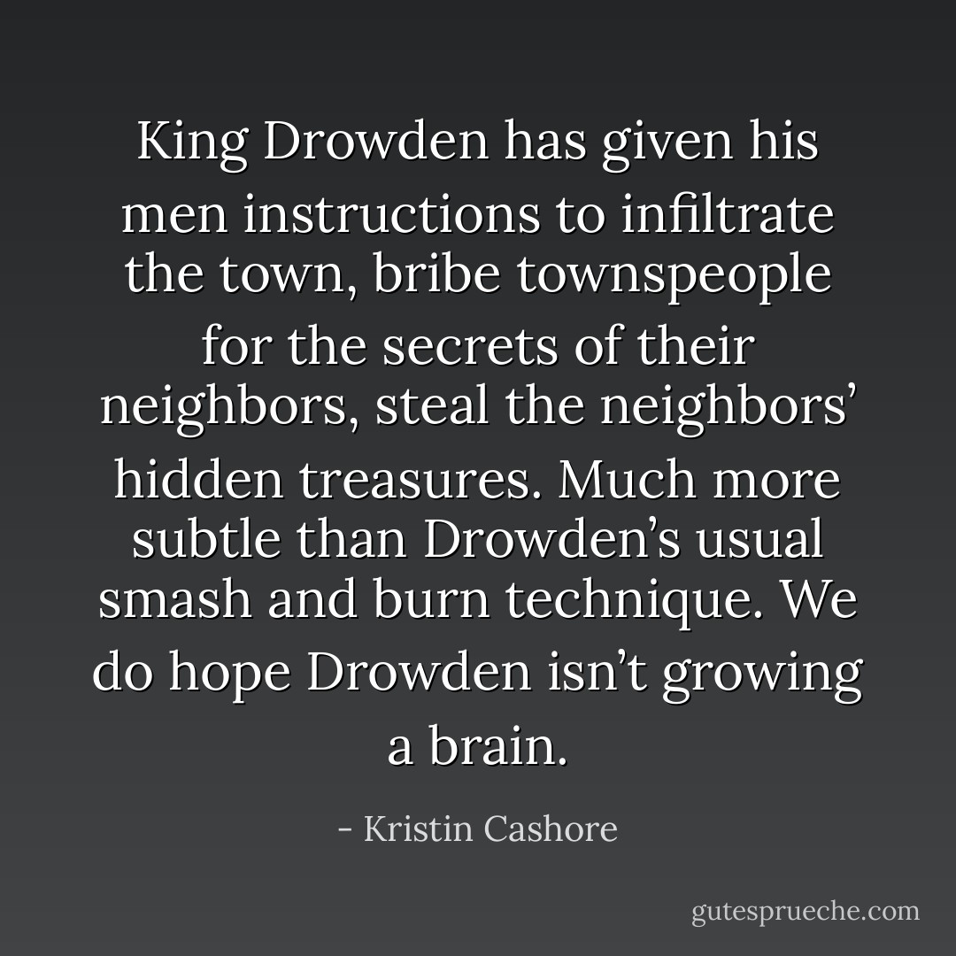 King Drowden has given his men instructions to infiltrate the town, bribe townspeople for the secrets of their neighbors, steal the neighbors’ hidden treasures. Much more subtle than Drowden’s usual smash and burn technique. We do hope Drowden isn’t growing a brain. - Kristin Cashore