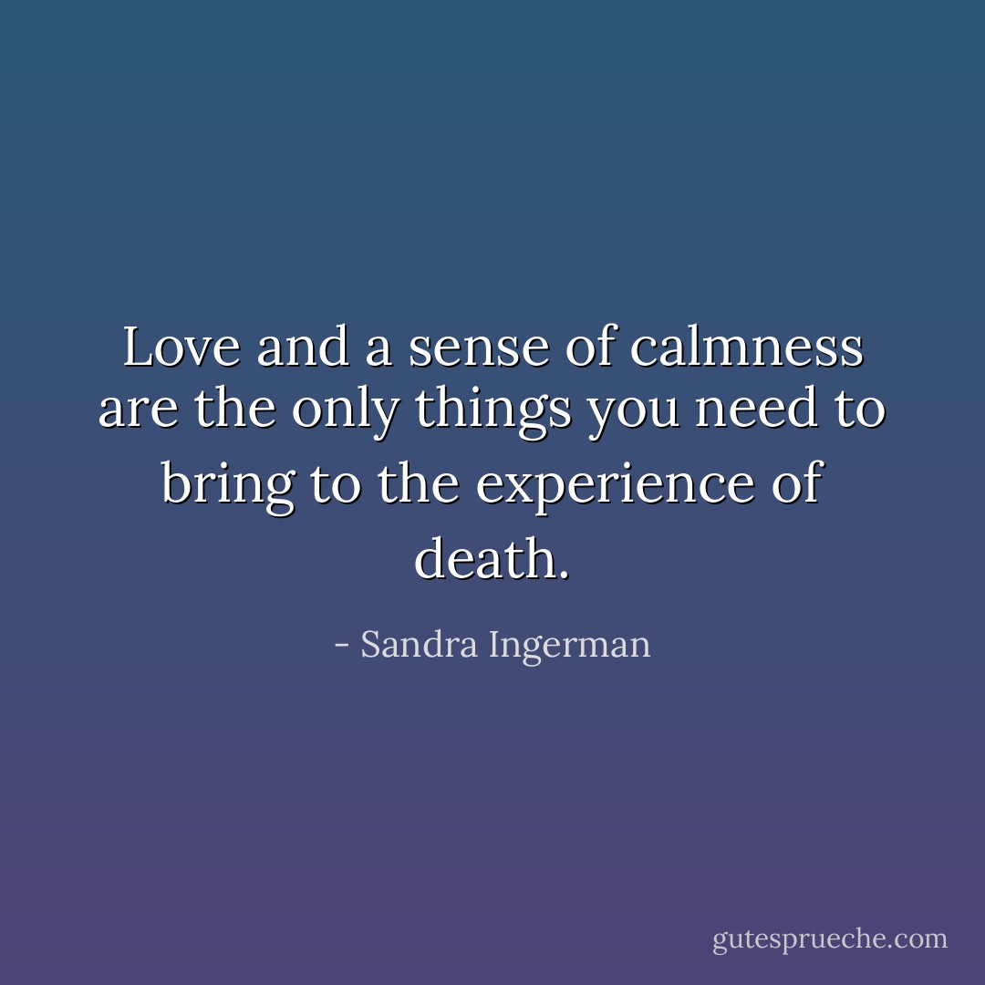 Love and a sense of calmness are the only things you need to bring to the experience of death. - Sandra Ingerman