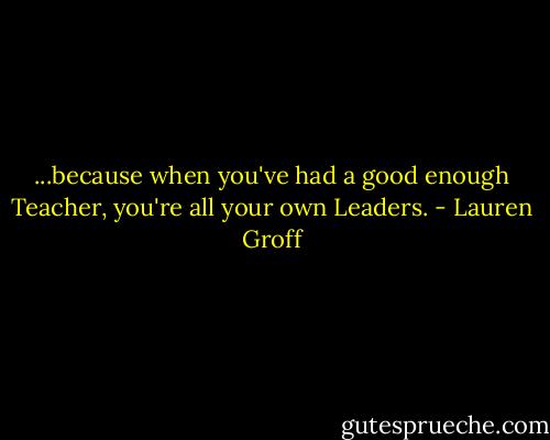 ...because when you've had a good enough Teacher, you're all your own Leaders. - Lauren Groff