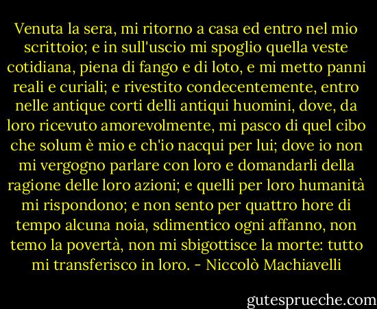 Venuta la sera, mi ritorno a casa ed entro nel mio scrittoio; e in sull'uscio mi spoglio quella veste cotidiana, piena di fango e di loto, e mi metto panni reali e curiali; e rivestito condecentemente, entro nelle antique corti delli antiqui huomini, dove, da loro ricevuto amorevolmente, mi pasco di quel cibo che solum è mio e ch'io nacqui per lui; dove io non mi vergogno parlare con loro e domandarli della ragione delle loro azioni; e quelli per loro humanità mi rispondono; e non sento per quattro hore di tempo alcuna noia, sdimentico ogni affanno, non temo la povertà, non mi sbigottisce la morte: tutto mi transferisco in loro. - Niccolò Machiavelli
