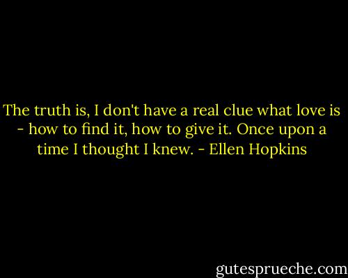 The truth is, I don't have a real clue what love is - how to find it, how to give it. Once upon a time I thought I knew. - Ellen Hopkins