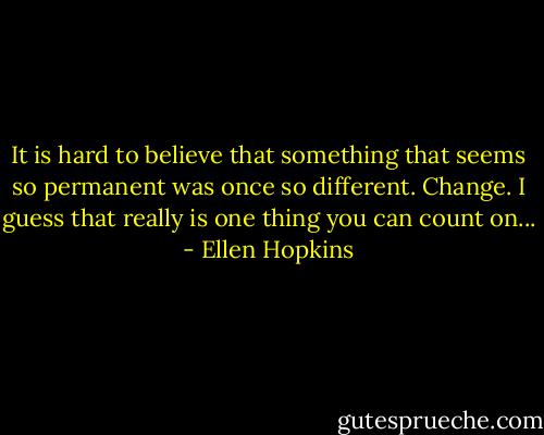 It is hard to believe that something that seems so permanent was once so different. Change. I guess that really is one thing you can count on... - Ellen Hopkins