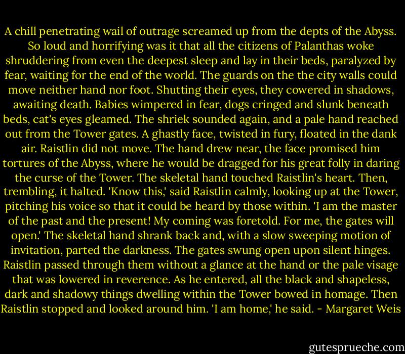 A chill penetrating wail of outrage screamed up from the depts of the Abyss. So loud and horrifying was it that all the citizens of Palanthas woke shruddering from even the deepest sleep and lay in their beds, paralyzed by fear, waiting for the end of the world. The guards on the the city walls could move neither hand nor foot. Shutting their eyes, they cowered in shadows, awaiting death. Babies wimpered in fear, dogs cringed and slunk beneath beds, cat's eyes gleamed.<br />The shriek sounded again, and a pale hand reached out from the Tower gates. A ghastly face, twisted in fury, floated in the dank air.<br />Raistlin did not move.<br />The hand drew near, the face promised him tortures of the Abyss, where he would be dragged for his great folly in daring the curse of the Tower. The skeletal hand touched Raistlin's heart. Then, trembling, it halted.<br />'Know this,' said Raistlin calmly, looking up at the Tower, pitching his voice so that it could be heard by those within. 'I am the master of the past and the present! My coming was foretold. For me, the gates will open.'<br />The skeletal hand shrank back and, with a slow sweeping motion of invitation, parted the darkness. The gates swung open upon silent hinges.<br />Raistlin passed through them without a glance at the hand or the pale visage that was lowered in reverence. As he entered, all the black and shapeless, dark and shadowy things dwelling within the Tower bowed in homage.<br />Then Raistlin stopped and looked around him.<br />'I am home,' he said. - Margaret Weis