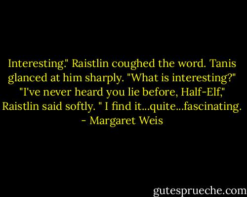 Interesting." Raistlin coughed the word.<br />Tanis glanced at him sharply. "What is interesting?"<br />"I've never heard you lie before, Half-Elf," Raistlin said softly. " I find it...quite...fascinating. - Margaret Weis