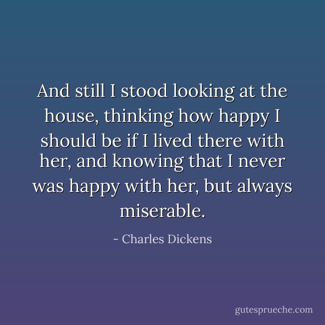 And still I stood looking at the house, thinking how happy I should be if I lived there with her, and knowing that I never was happy with her, but always miserable. - Charles Dickens