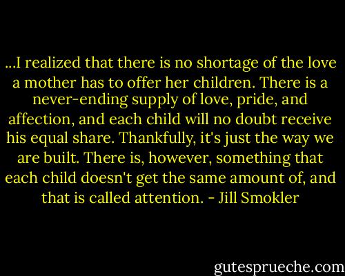 ...I realized that there is no shortage of the love a mother has to offer her children. There is a never-ending supply of love, pride, and affection, and each child will no doubt receive his equal share. Thankfully, it's just the way we are built. There is, however, something that each child doesn't get the same amount of, and that is called attention. - Jill Smokler