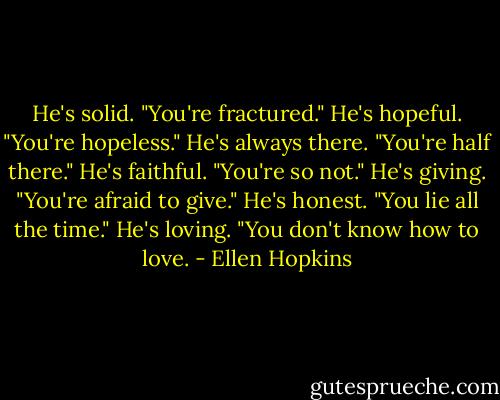 He's solid.<br />"You're fractured."<br />He's hopeful.<br />"You're hopeless."<br />He's always there.<br />"You're half there."<br />He's faithful.<br />"You're so not."<br />He's giving.<br />"You're afraid to give."<br />He's honest.<br />"You lie all the time."<br />He's loving.<br />"You don't know how to love. - Ellen Hopkins