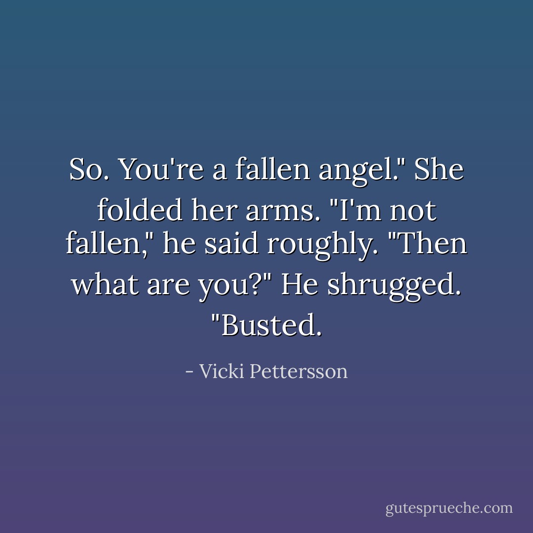 So. You're a fallen angel." She folded her arms.<br />"I'm not fallen," he said roughly.<br />"Then what are you?"<br />He shrugged. "Busted. - Vicki Pettersson