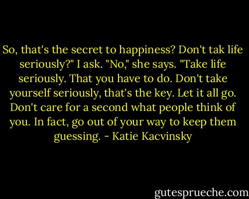 So, that's the secret to happiness? Don't tak life seriously?" I ask.<br />"No," she says. "Take life seriously. That you have to do. Don't take yourself seriously, that's the key. Let it all go. Don't care for a second what people think of you. In fact, go out of your way to keep them guessing. - Katie Kacvinsky