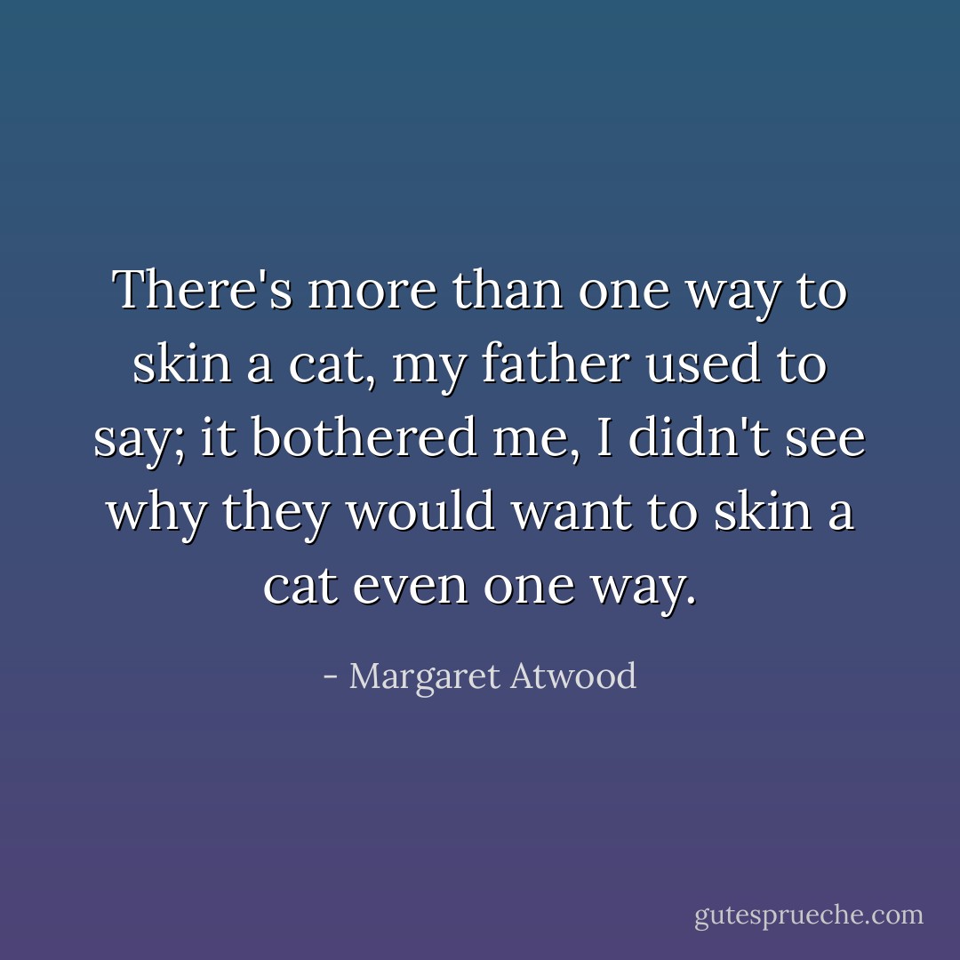 There's more than one way to skin a cat, my father used to say; it bothered me, I didn't see why they would want to skin a cat even one way. - Margaret Atwood