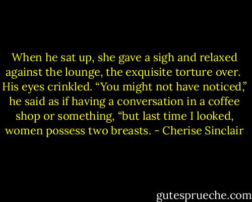 When he sat up, she gave a sigh and relaxed against the lounge, the exquisite torture over. <br />His eyes crinkled. “You might not have noticed,” he said as if having a conversation in a coffee shop or something, “but last time I looked, women possess two breasts. - Cherise Sinclair