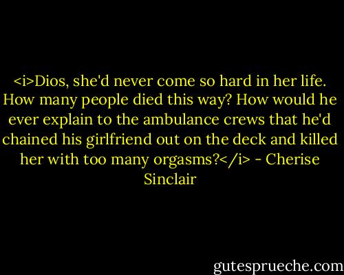 <i>Dios, she'd never come so hard in her life. How many people died this way? How would he ever explain to the ambulance crews that he'd chained his girlfriend out on the deck and killed her with too many orgasms?</i> - Cherise Sinclair