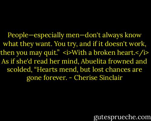 People—especially men—don't always know what they want. You try, and if it doesn't work, then you may quit.” <br /><i>With a broken heart.</i> As if she'd read her mind, Abuelita frowned and scolded, “Hearts mend, but lost chances are gone forever. - Cherise Sinclair