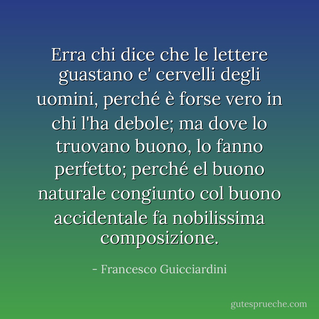 Erra chi dice che le lettere guastano e' cervelli degli uomini, perché è forse vero in chi l'ha debole; ma dove lo truovano buono, lo fanno perfetto; perché el buono naturale congiunto col buono accidentale fa nobilissima composizione. - Francesco Guicciardini