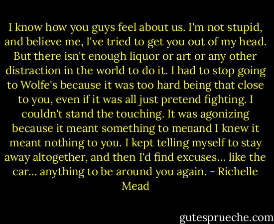 I know how you guys feel about us. I'm not stupid, and believe me, I've tried to get you out of my head. But there isn't enough liquor or art or any other distraction in the world to do it. I had to stop going to Wolfe's because it was too hard being that close to you, even if it was all just pretend fighting. I couldn't stand the touching. It was agonizing because it meant something to me－and I knew it meant nothing to you. I kept telling myself to stay away altogether, and then I'd find excuses… like the car… anything to be around you again. - Richelle Mead
