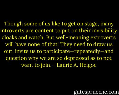 Though some of us like to get on stage, many introverts are content to put on their invisibility cloaks and watch. But well-meaning extroverts will have none of that! They need to draw us out, invite us to participate—repeatedly—and question why we are so depressed as to not want to join. - Laurie A. Helgoe