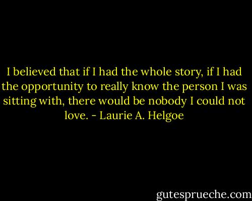 I believed that if I had the whole story, if I had the opportunity to really know the person I was sitting with, there would be nobody I could not love. - Laurie A. Helgoe