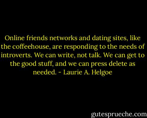 Online friends networks and dating sites, like the coffeehouse, are responding to the needs of introverts. We can write, not talk. We can get to the good stuff, and we can press delete as needed. - Laurie A. Helgoe