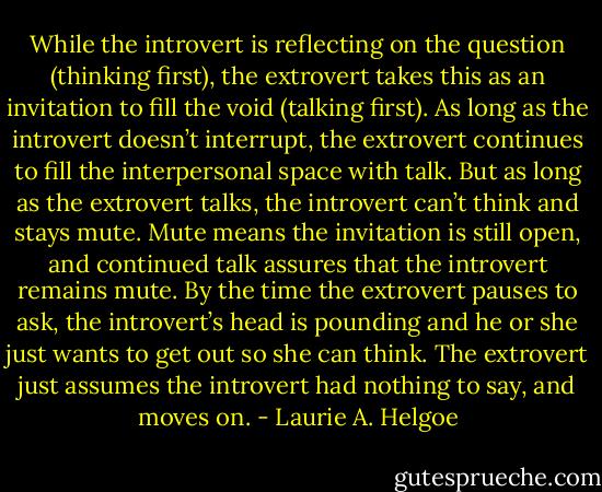 While the introvert is reflecting on the question (thinking first), the extrovert takes this as an invitation to fill the void (talking first). As long as the introvert doesn’t interrupt, the extrovert continues to fill the interpersonal space with talk. But as long as the extrovert talks, the introvert can’t think and stays mute. Mute means the invitation is still open, and continued talk assures that the introvert remains mute. By the time the extrovert pauses to ask, the introvert’s head is pounding and he or she just wants to get out so she can think. The extrovert just assumes the introvert had nothing to say, and moves on. - Laurie A. Helgoe