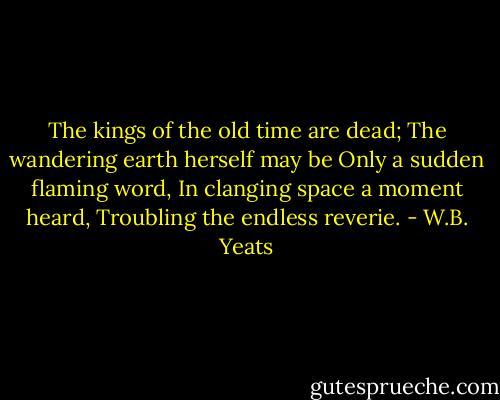 The kings of the old time are dead;<br />The wandering earth herself may be<br />Only a sudden flaming word,<br />In clanging space a moment heard,<br />Troubling the endless reverie. - W.B. Yeats
