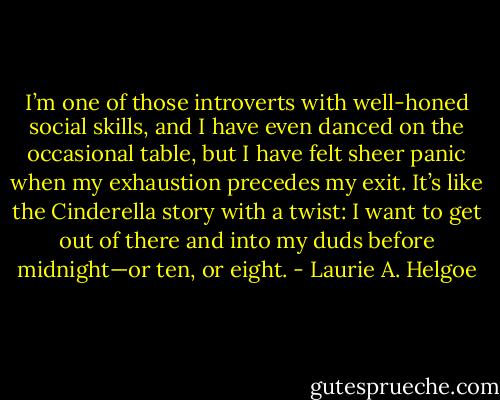I’m one of those introverts with well-honed social skills, and I have even danced on the occasional table, but I have felt sheer panic when my exhaustion precedes my exit. It’s like the Cinderella story with a twist: I want to get out of there and into my duds before midnight—or ten, or eight. - Laurie A. Helgoe
