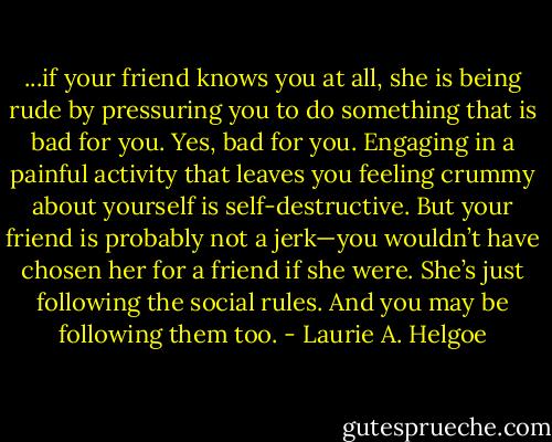 ...if your friend knows you at all, she is being rude by pressuring you to do something that is bad for you. Yes, bad for you. Engaging in a painful activity that leaves you feeling crummy about yourself is self-destructive. But your friend is probably not a jerk—you wouldn’t have chosen her for a friend if she were. She’s just following the social rules. And you may be following them too. - Laurie A. Helgoe