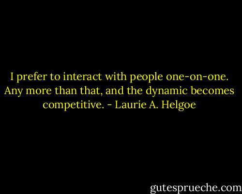 I prefer to interact with people one-on-one. Any more than that, and the dynamic becomes competitive. - Laurie A. Helgoe