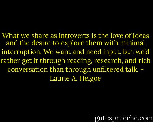 What we share as introverts is the love of ideas and the desire to explore them with minimal interruption. We want and need input, but we’d rather get it through reading, research, and rich conversation than through unfiltered talk. - Laurie A. Helgoe