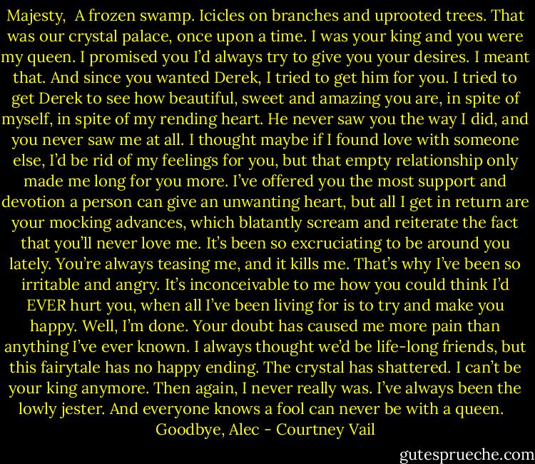 Majesty, <br />A frozen swamp. Icicles on branches and uprooted trees. That was our crystal palace, once upon a time. I was your king and you were my queen. I promised you I’d always try to give you your desires. I meant that. And since you wanted Derek, I tried to get him for you. I tried to get Derek to see how beautiful, sweet and amazing you are, in spite of myself, in spite of my rending heart. He never saw you the way I did, and you never saw me at all. I thought maybe if I found love with someone else, I’d be rid of my feelings for you, but that empty relationship only made me long for you more. I’ve offered you the most support and devotion a person can give an unwanting heart, but all I get in return are your mocking advances, which blatantly scream and reiterate the fact that you’ll never love me. It’s been so excruciating to be around you lately. You’re always teasing me, and it kills me. That’s why I’ve been so irritable and angry. It’s inconceivable to me how you could think I’d EVER hurt you, when all I’ve been living for is to try and make you happy. Well, I’m done. Your doubt has caused me more pain than anything I’ve ever known. I always thought we’d be life-long friends, but this fairytale has no happy ending. The crystal has shattered. I can’t be your king anymore. Then again, I never really was. I’ve always been the lowly jester. And everyone knows a fool can never be with a queen. <br /><br />Goodbye, Alec - Courtney Vail
