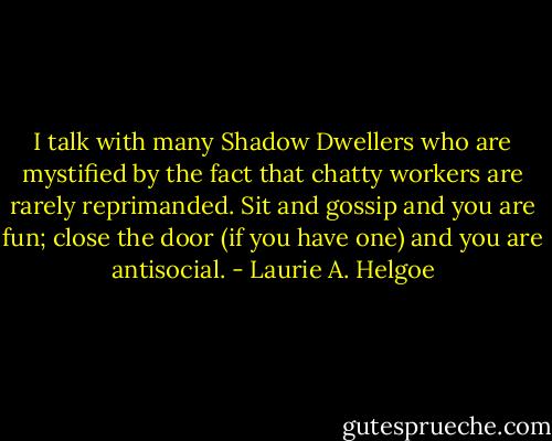 I talk with many Shadow Dwellers who are mystified by the fact that chatty workers are rarely reprimanded. Sit and gossip and you are fun; close the door (if you have one) and you are antisocial. - Laurie A. Helgoe