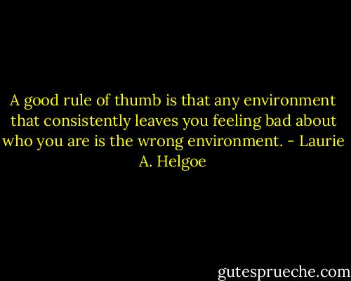A good rule of thumb is that any environment that consistently leaves you feeling bad about who you are is the wrong environment. - Laurie A. Helgoe