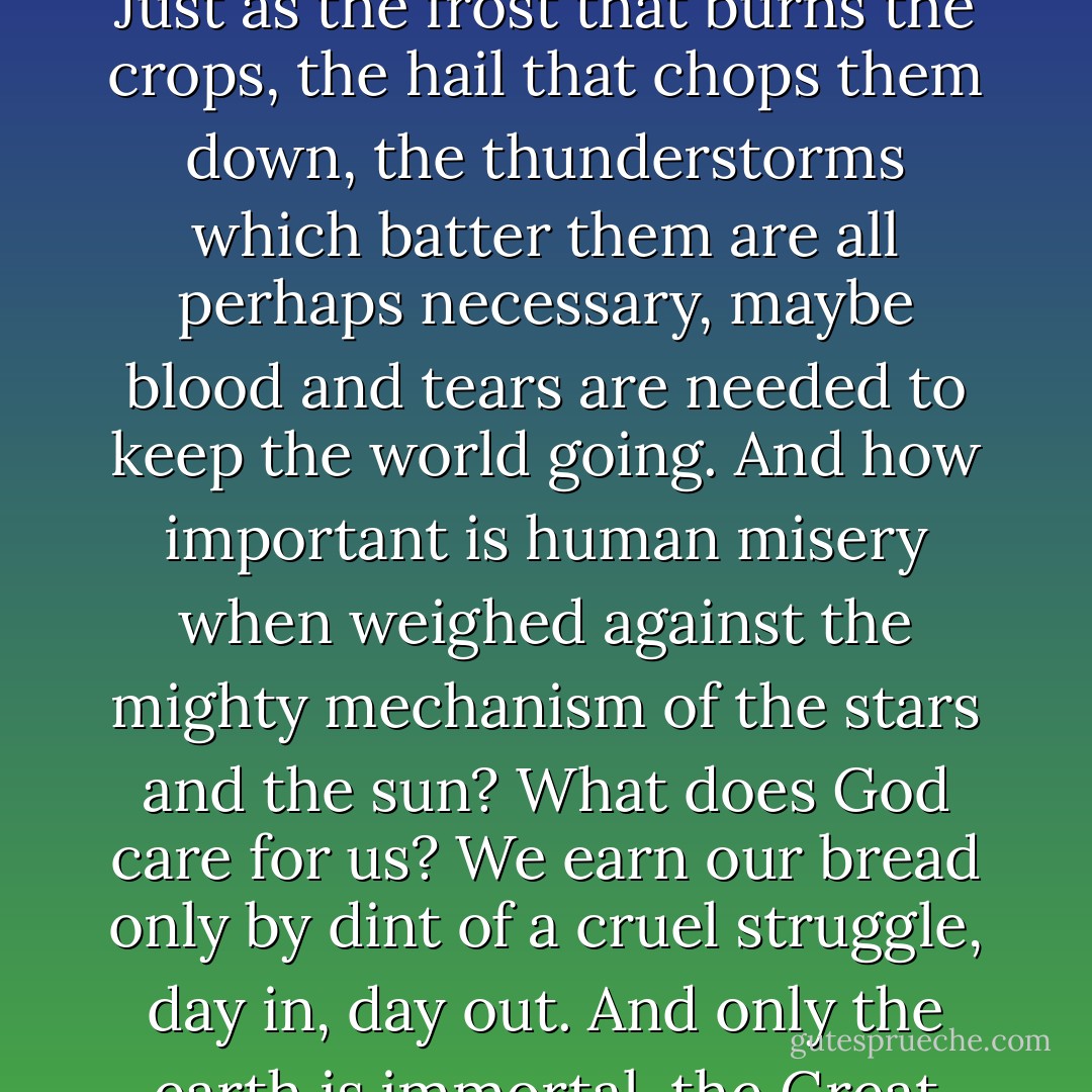 And then there was pain and blood and tears, all those things that cause suffering and revolt, the killing of Françoise, the killing of Fouan, vice triumphing, and the stinking, bloodthirsty peasants, vermin who disgrace and exploit the earth. But can you really know? Just as the frost that burns the crops, the hail that chops them down, the thunderstorms which batter them are all perhaps necessary, maybe blood and tears are needed to keep the world going. And how important is human misery when weighed against the mighty mechanism of the stars and the sun? What does God care for us? We earn our bread only by dint of a cruel struggle, day in, day out. And only the earth is immortal, the Great Mother from whom we spring and to whom we return, love of whom can drive us to crime and through whom life is perpetually preserved for her own inscrutable ends, in which even our wretched degraded nature has its part to play. - Émile Zola