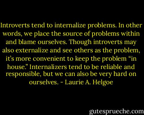 Introverts tend to internalize problems. In other words, we place the source of problems within and blame ourselves. Though introverts may also externalize and see others as the problem, it’s more convenient to keep the problem “in house.” Internalizers tend to be reliable and responsible, but we can also be very hard on ourselves. - Laurie A. Helgoe