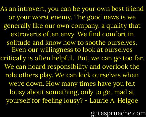As an introvert, you can be your own best friend or your worst enemy. The good news is we generally like our own company, a quality that extroverts often envy. We find comfort in solitude and know how to soothe ourselves. Even our willingness to look at ourselves critically is often helpful.<br /><br />But, we can go too far. We can hoard responsibility and overlook the role others play. We can kick ourselves when we’re down. How many times have you felt lousy about something, only to get mad at yourself for feeling lousy? - Laurie A. Helgoe